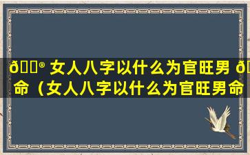 💮 女人八字以什么为官旺男 🦍 命（女人八字以什么为官旺男命为忌）